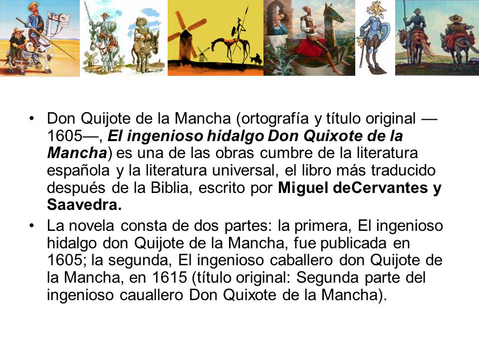 Don Quijote de la Mancha (ortografía y título original —1605—, El ingenioso hidalgo Don Quixote de la Mancha) es una de las obras cumbre de la literatura española y la literatura universal, el libro más traducido después de la Biblia, escrito por Miguel deCervantes y Saavedra.