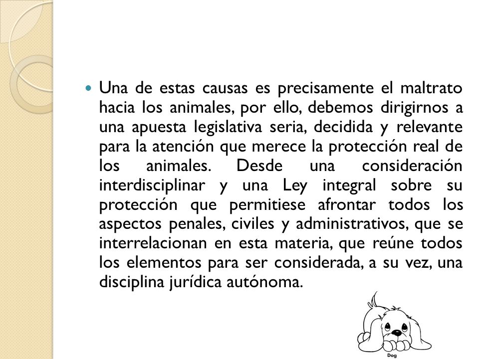 Una de estas causas es precisamente el maltrato hacia los animales, por ello, debemos dirigirnos a una apuesta legislativa seria, decidida y relevante para la atención que merece la protección real de los animales.
