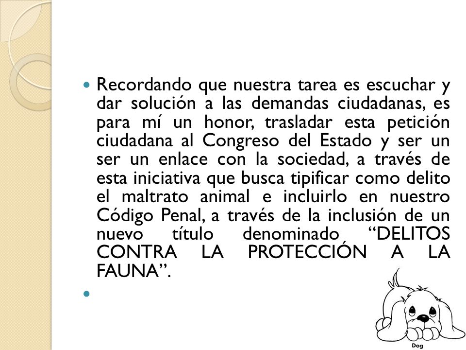 Recordando que nuestra tarea es escuchar y dar solución a las demandas ciudadanas, es para mí un honor, trasladar esta petición ciudadana al Congreso del Estado y ser un ser un enlace con la sociedad, a través de esta iniciativa que busca tipificar como delito el maltrato animal e incluirlo en nuestro Código Penal, a través de la inclusión de un nuevo título denominado DELITOS CONTRA LA PROTECCIÓN A LA FAUNA .