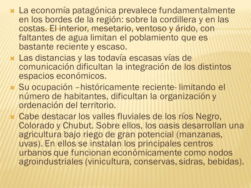La economía patagónica prevalece fundamentalmente en los bordes de la región: sobre la cordillera y en las costas. El interior, mesetario, ventoso y árido, con faltantes de agua limitan el poblamiento que es bastante reciente y escaso.