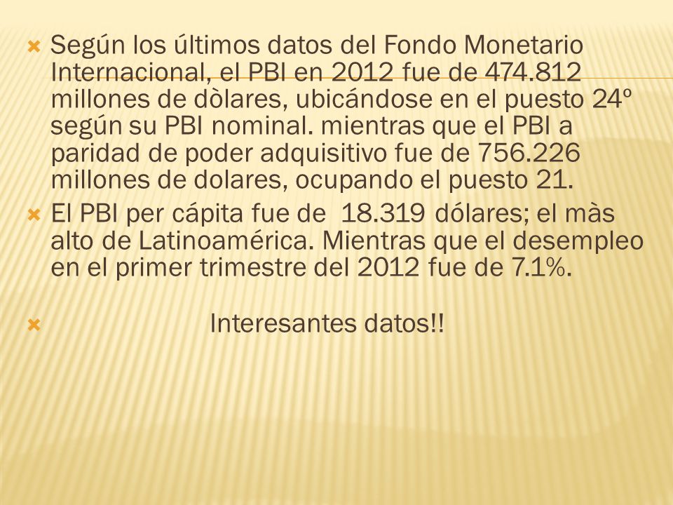 Según los últimos datos del Fondo Monetario Internacional, el PBI en 2012 fue de millones de dòlares, ubicándose en el puesto 24º según su PBI nominal. mientras que el PBI a paridad de poder adquisitivo fue de millones de dolares, ocupando el puesto 21.