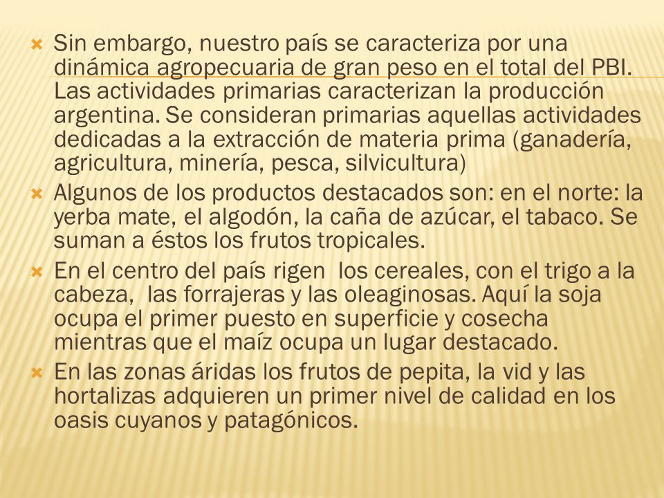 Sin embargo, nuestro país se caracteriza por una dinámica agropecuaria de gran peso en el total del PBI. Las actividades primarias caracterizan la producción argentina. Se consideran primarias aquellas actividades dedicadas a la extracción de materia prima (ganadería, agricultura, minería, pesca, silvicultura)