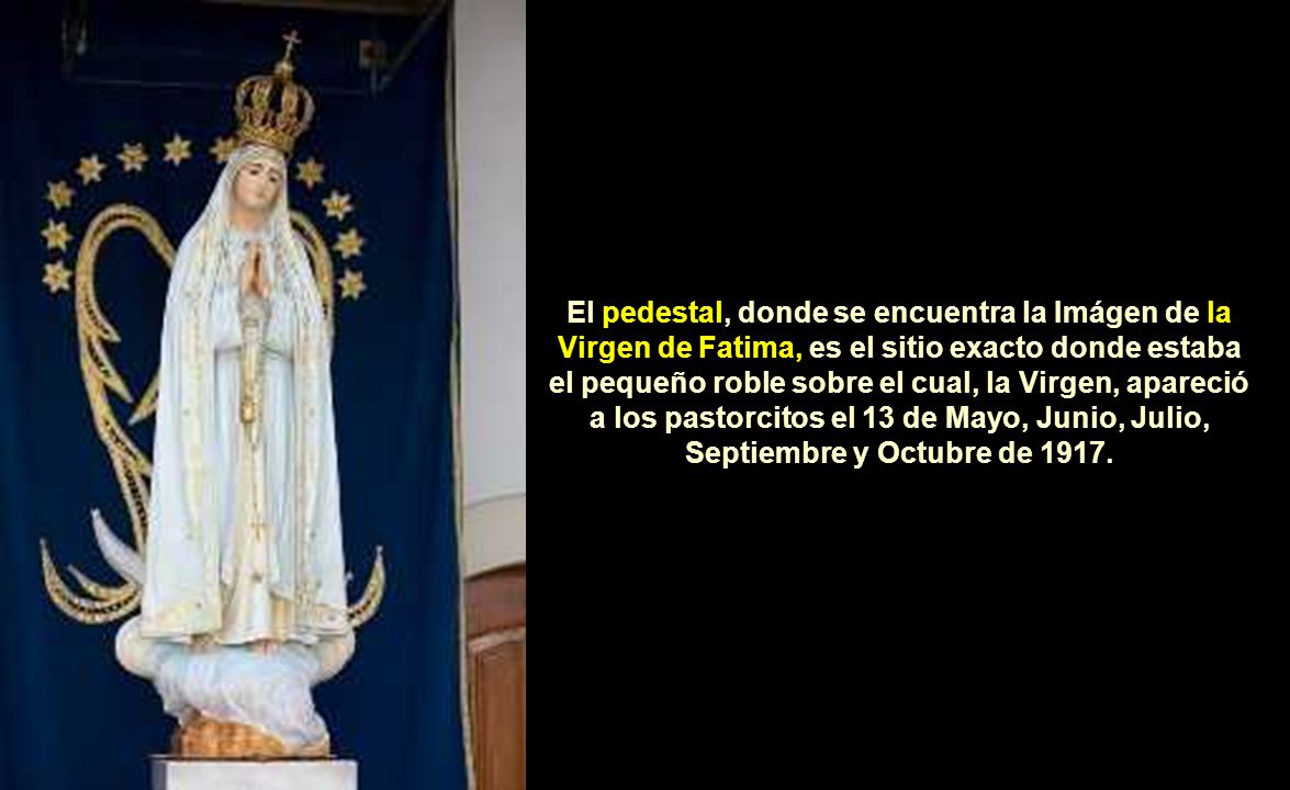 El pedestal, donde se encuentra la Imágen de la Virgen de Fatima, es el sitio exacto donde estaba el pequeño roble sobre el cual, la Virgen, apareció a los pastorcitos el 13 de Mayo, Junio, Julio, Septiembre y Octubre de 1917.