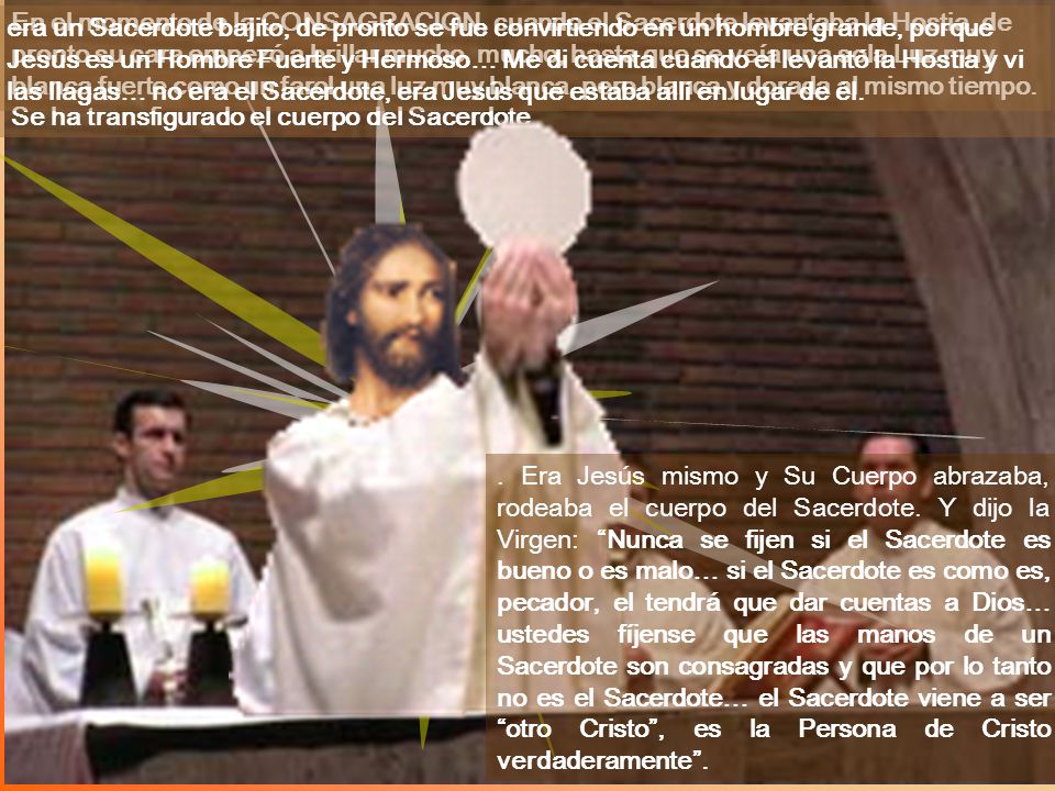 era un Sacerdote bajito, de pronto se fue convirtiendo en un hombre grande, porque Jesús es un Hombre Fuerte y Hermoso… Me di cuenta cuando el levantó la Hostia y vi las llagas… no era el Sacerdote, era Jesús que estaba allí en lugar de él.