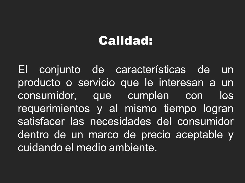 Calidad: El conjunto de características de un producto o servicio que le interesan a un consumidor, que cumplen con los requerimientos y al mismo tiempo logran satisfacer las necesidades del consumidor dentro de un marco de precio aceptable y cuidando el medio ambiente.