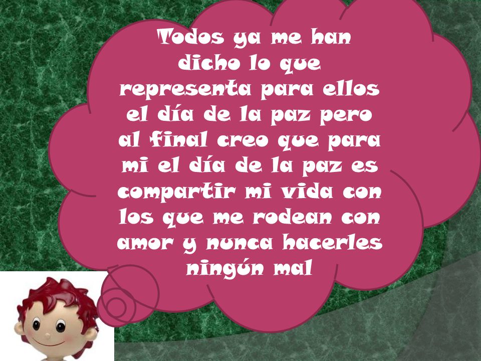 Todos ya me han dicho lo que representa para ellos el día de la paz pero al final creo que para mi el día de la paz es compartir mi vida con los que me rodean con amor y nunca hacerles ningún mal