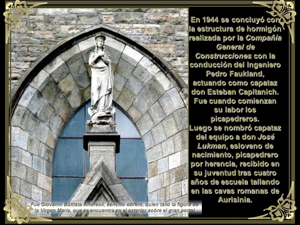 En 1944 se concluyó con la estructura de hormigón realizada por la Compañía General de Construcciones con la conducción del Ingeniero Pedro Faukland, actuando como capataz don Esteban Capitanich. Fue cuando comienzan su labor los picapedreros. Luego se nombró capataz del equipo a don José Lukman, esloveno de nacimiento, picapedrero por herencia, recibido en su juventud tras cuatro años de escuela tallando en las cavas romanas de Aurisinia.