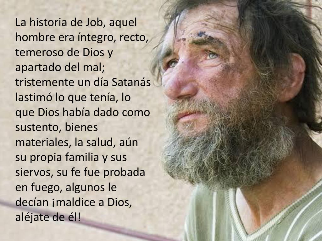 La historia de Job, aquel hombre era íntegro, recto, temeroso de Dios y apartado del mal; tristemente un día Satanás lastimó lo que tenía, lo que Dios había dado como sustento, bienes materiales, la salud, aún su propia familia y sus siervos, su fe fue probada en fuego, algunos le decían ¡maldice a Dios, aléjate de él!