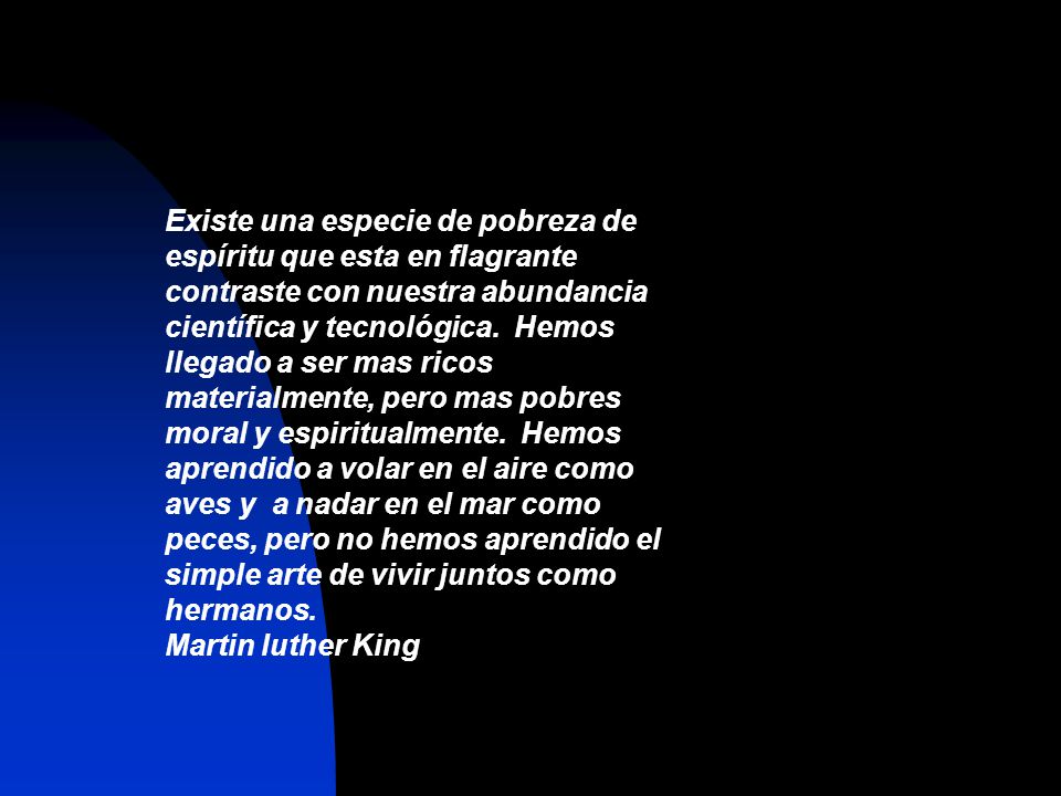 Existe una especie de pobreza de espíritu que esta en flagrante contraste con nuestra abundancia científica y tecnológica. Hemos llegado a ser mas ricos materialmente, pero mas pobres moral y espiritualmente. Hemos aprendido a volar en el aire como aves y a nadar en el mar como peces, pero no hemos aprendido el simple arte de vivir juntos como hermanos.