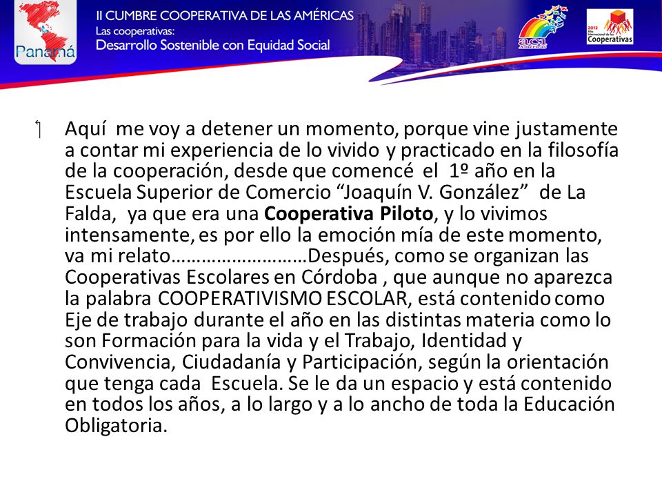 Aquí me voy a detener un momento, porque vine justamente a contar mi experiencia de lo vivido y practicado en la filosofía de la cooperación, desde que comencé el 1º año en la Escuela Superior de Comercio Joaquín V.