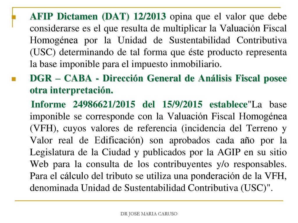 AFIP Dictamen (DAT) 12/2013 opina que el valor que debe considerarse es el que resulta de multiplicar la Valuación Fiscal Homogénea por la Unidad de Sustentabilidad Contributiva (USC) determinando de tal forma que éste producto representa la base imponible para el impuesto inmobiliario.