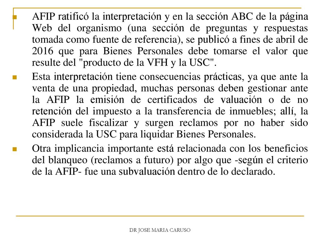 AFIP ratificó la interpretación y en la sección ABC de la página Web del organismo (una sección de preguntas y respuestas tomada como fuente de referencia), se publicó a fines de abril de 2016 que para Bienes Personales debe tomarse el valor que resulte del producto de la VFH y la USC .