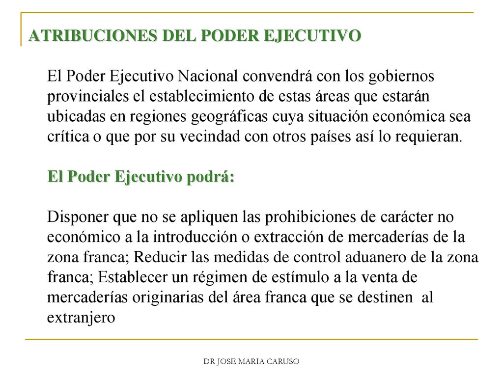 ATRIBUCIONES DEL PODER EJECUTIVO El Poder Ejecutivo Nacional convendrá con los gobiernos provinciales el establecimiento de estas áreas que estarán ubicadas en regiones geográficas cuya situación económica sea crítica o que por su vecindad con otros países así lo requieran. El Poder Ejecutivo podrá: Disponer que no se apliquen las prohibiciones de carácter no económico a la introducción o extracción de mercaderías de la zona franca; Reducir las medidas de control aduanero de la zona franca; Establecer un régimen de estímulo a la venta de mercaderías originarias del área franca que se destinen al extranjero