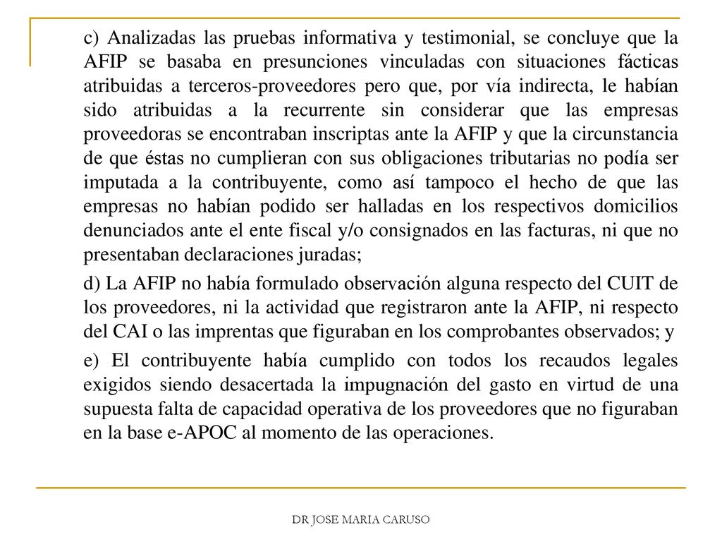 c) Analizadas las pruebas informativa y testimonial, se concluye que la AFIP se basaba en presunciones vinculadas con situaciones fácticas atribuidas a terceros-proveedores pero que, por vía indirecta, le habían sido atribuidas a la recurrente sin considerar que las empresas proveedoras se encontraban inscriptas ante la AFIP y que la circunstancia de que éstas no cumplieran con sus obligaciones tributarias no podía ser imputada a la contribuyente, como así tampoco el hecho de que las empresas no habían podido ser halladas en los respectivos domicilios denunciados ante el ente fiscal y/o consignados en las facturas, ni que no presentaban declaraciones juradas;