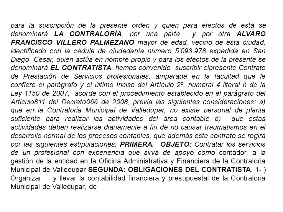 para la suscripción de la presente orden y quien para efectos de esta se denominará LA CONTRALORÍA, por una parte y por otra ALVARO FRANCISCO VILLERO PALMEZANO mayor de edad, vecino de esta ciudad, identificado con la cédula de ciudadanía número 5’ expedida en San Diego- Cesar, quien actúa en nombre propio y para los efectos de la presente se denominará EL CONTRATISTA, hemos convenido suscribir elpresente Contrato de Prestación de Servicios profesionales, amparada en la facultad que le confiere el parágrafo y el último Inciso del Artículo 2º, numeral 4 literal h de la Ley 1150 de 2007, acorde con el procedimiento establecido en el parágrafo del Articulo811 del Decreto066 de 2008, previa las siguientes consideraciones: a) que en la Contraloria Municipal de Valledupar, no existe personal de planta suficiente para realizar las actividades del área contable b) que estas actividades deben realizarse diariamente a fin de no causar traumatismos en el desarrollo normal de los procesos contables, que además este contrato se regirá por las siguientes estipulaciones: PRIMERA.