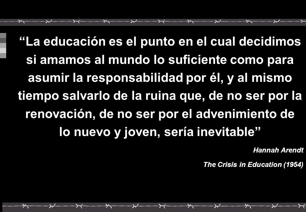 La educación es el punto en el cual decidimos si amamos al mundo lo suficiente como para asumir la responsabilidad por él, y al mismo tiempo salvarlo de la ruina que, de no ser por la renovación, de no ser por el advenimiento de lo nuevo y joven, sería inevitable