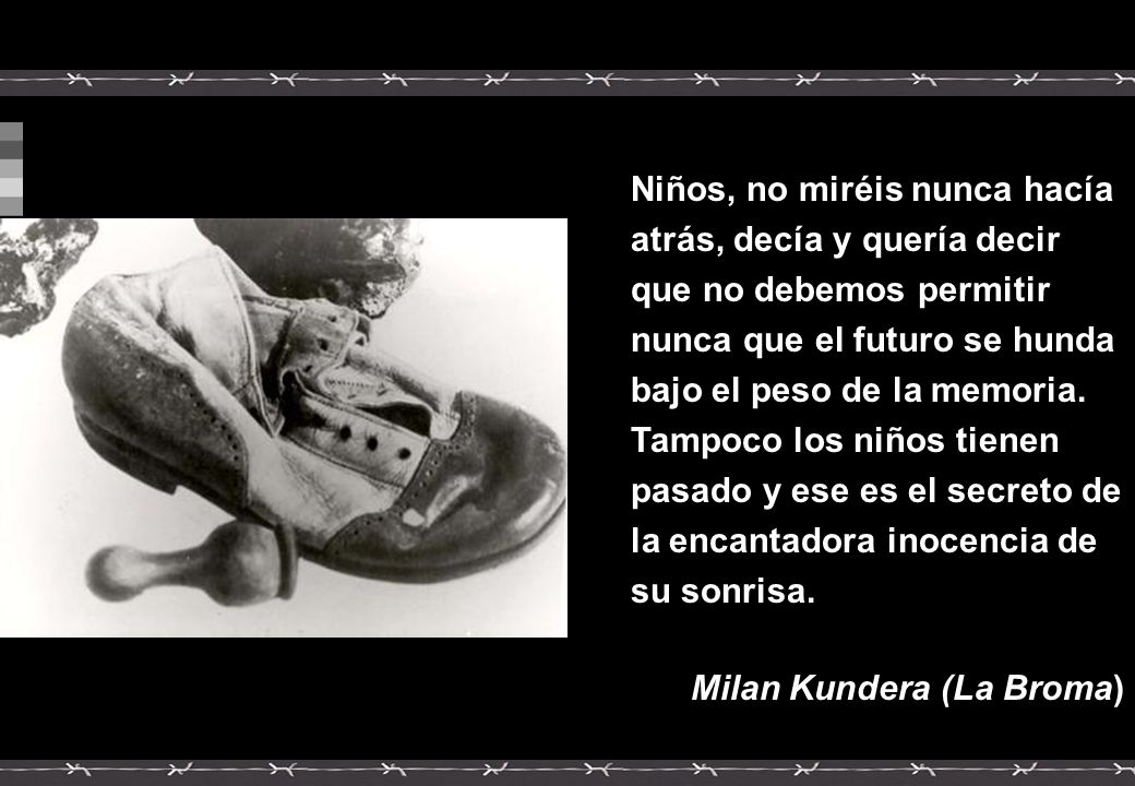 Niños, no miréis nunca hacía atrás, decía y quería decir que no debemos permitir nunca que el futuro se hunda bajo el peso de la memoria. Tampoco los niños tienen pasado y ese es el secreto de la encantadora inocencia de su sonrisa.