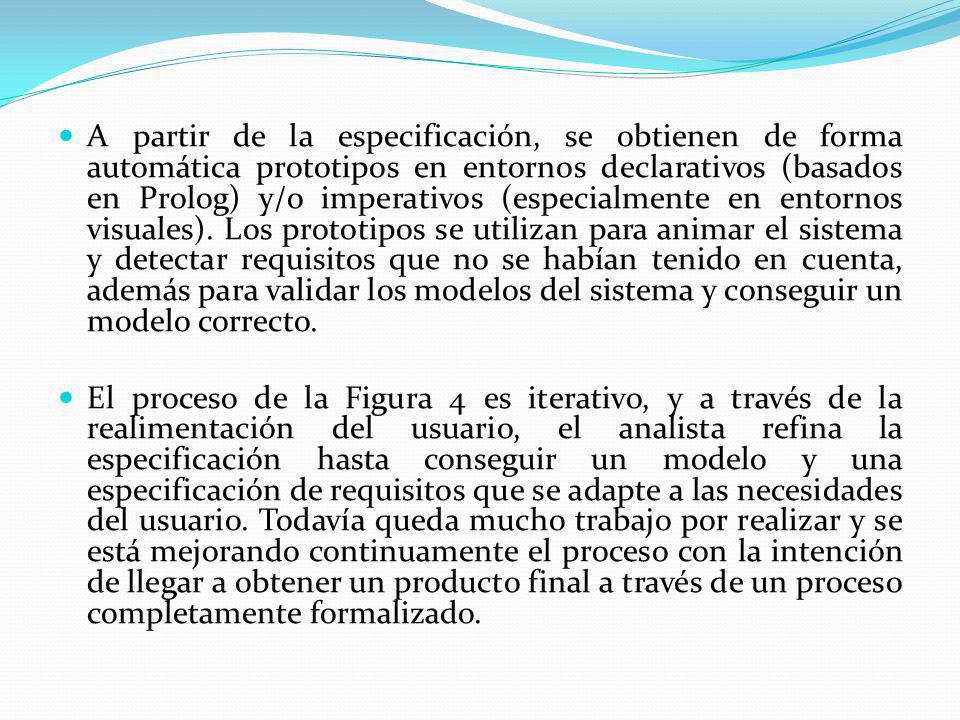 A partir de la especificación, se obtienen de forma automática prototipos en entornos declarativos (basados en Prolog) y/o imperativos (especialmente en entornos visuales). Los prototipos se utilizan para animar el sistema y detectar requisitos que no se habían tenido en cuenta, además para validar los modelos del sistema y conseguir un modelo correcto.