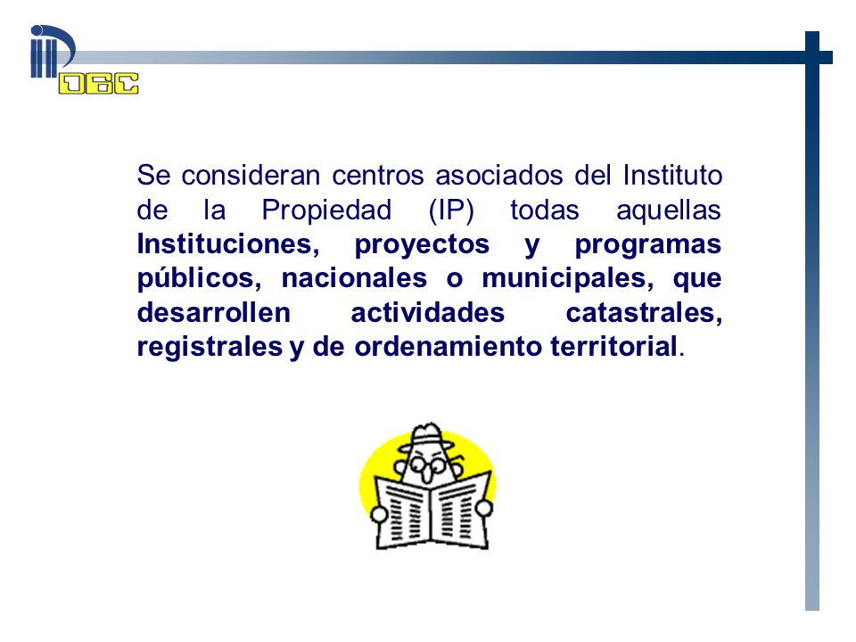 Se consideran centros asociados del Instituto de la Propiedad (IP) todas aquellas Instituciones, proyectos y programas públicos, nacionales o municipales, que desarrollen actividades catastrales, registrales y de ordenamiento territorial.