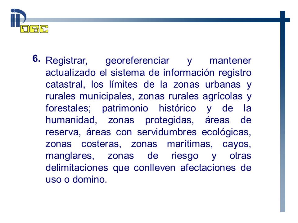 Registrar, georeferenciar y mantener actualizado el sistema de información registro catastral, los límites de la zonas urbanas y rurales municipales, zonas rurales agrícolas y forestales; patrimonio histórico y de la humanidad, zonas protegidas, áreas de reserva, áreas con servidumbres ecológicas, zonas costeras, zonas marítimas, cayos, manglares, zonas de riesgo y otras delimitaciones que conlleven afectaciones de uso o domino.
