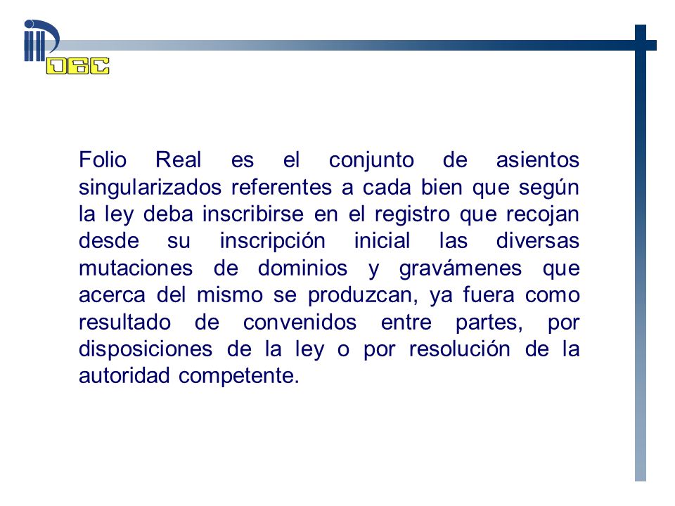 Folio Real es el conjunto de asientos singularizados referentes a cada bien que según la ley deba inscribirse en el registro que recojan desde su inscripción inicial las diversas mutaciones de dominios y gravámenes que acerca del mismo se produzcan, ya fuera como resultado de convenidos entre partes, por disposiciones de la ley o por resolución de la autoridad competente.