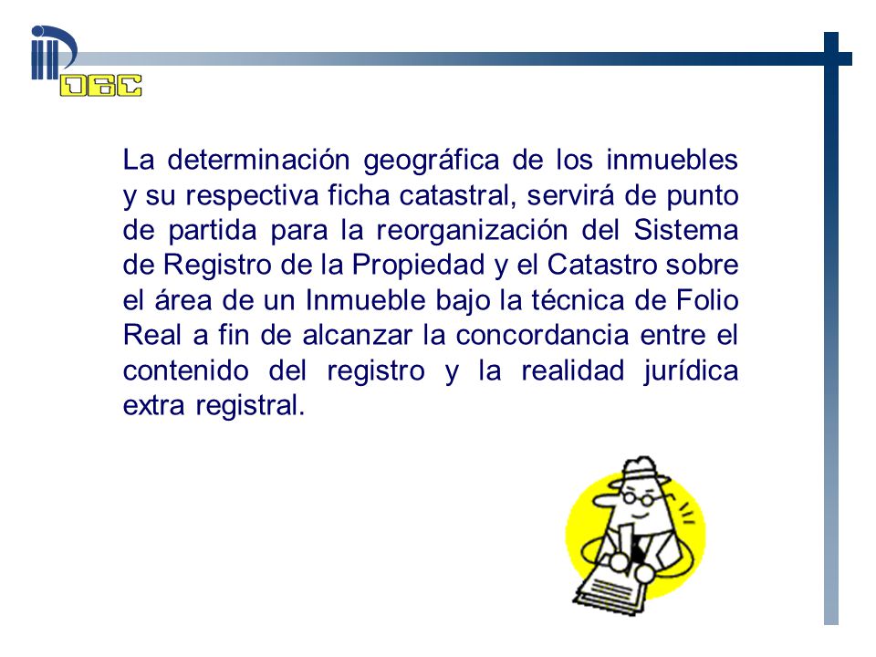 La determinación geográfica de los inmuebles y su respectiva ficha catastral, servirá de punto de partida para la reorganización del Sistema de Registro de la Propiedad y el Catastro sobre el área de un Inmueble bajo la técnica de Folio Real a fin de alcanzar la concordancia entre el contenido del registro y la realidad jurídica extra registral.