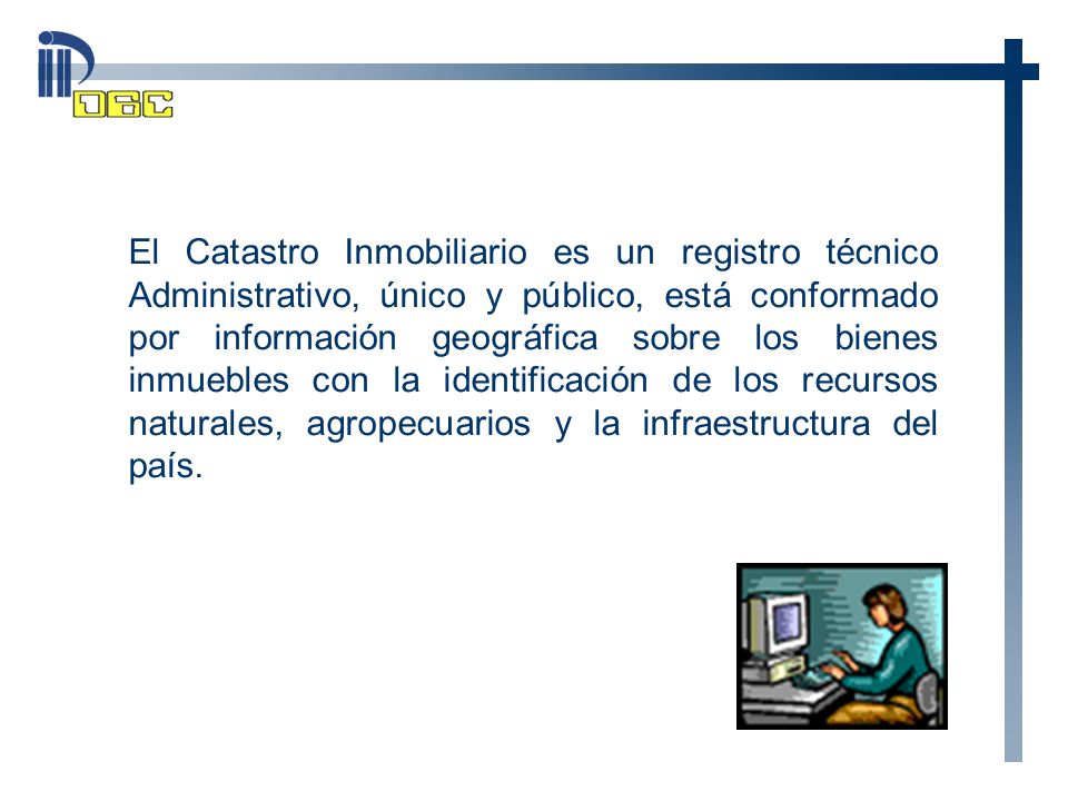 El Catastro Inmobiliario es un registro técnico Administrativo, único y público, está conformado por información geográfica sobre los bienes inmuebles con la identificación de los recursos naturales, agropecuarios y la infraestructura del país.