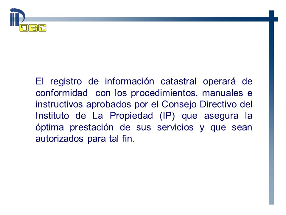 El registro de información catastral operará de conformidad con los procedimientos, manuales e instructivos aprobados por el Consejo Directivo del Instituto de La Propiedad (IP) que asegura la óptima prestación de sus servicios y que sean autorizados para tal fin.