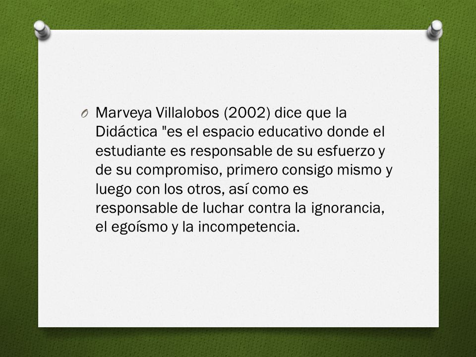Marveya Villalobos (2002) dice que la Didáctica es el espacio educativo donde el estudiante es responsable de su esfuerzo y de su compromiso, primero consigo mismo y luego con los otros, así como es responsable de luchar contra la ignorancia, el egoísmo y la incompetencia.