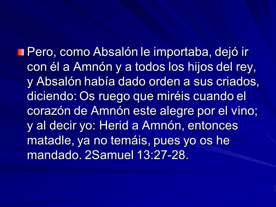 Pero, como Absalón le importaba, dejó ir con él a Amnón y a todos los hijos del rey, y Absalón había dado orden a sus criados, diciendo: Os ruego que miréis cuando el corazón de Amnón este alegre por el vino; y al decir yo: Herid a Amnón, entonces matadle, ya no temáis, pues yo os he mandado.
