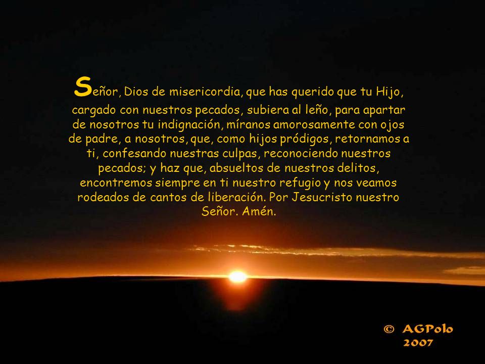 Señor, Dios de misericordia, que has querido que tu Hijo, cargado con nuestros pecados, subiera al leño, para apartar de nosotros tu indignación, míranos amorosamente con ojos de padre, a nosotros, que, como hijos pródigos, retornamos a ti, confesando nuestras culpas, reconociendo nuestros pecados; y haz que, absueltos de nuestros delitos, encontremos siempre en ti nuestro refugio y nos veamos rodeados de cantos de liberación.