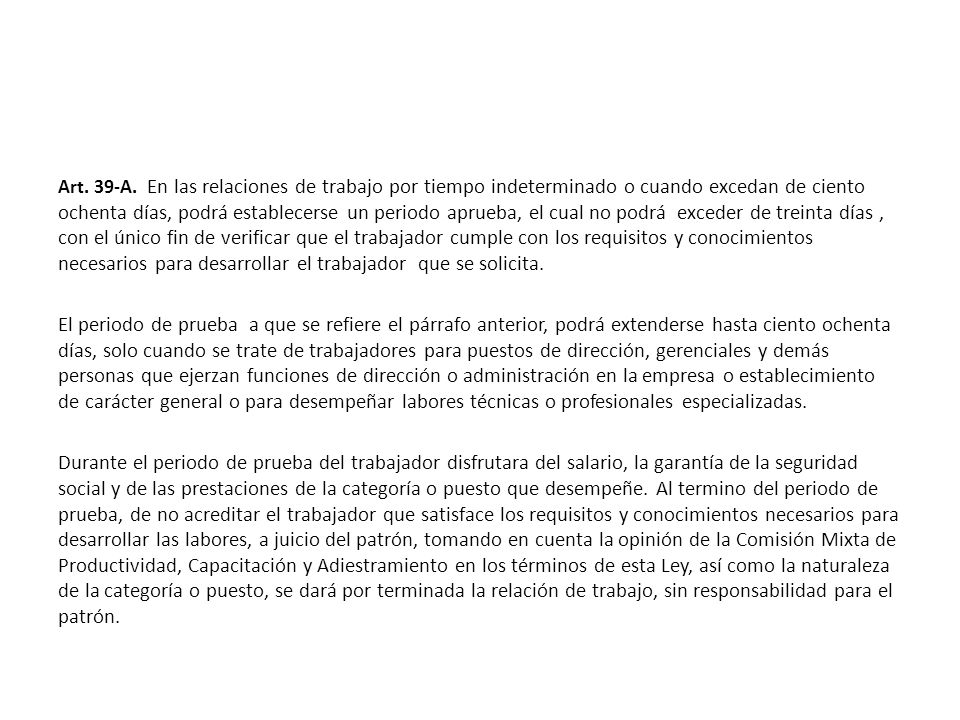 Art. 39-A. En las relaciones de trabajo por tiempo indeterminado o cuando excedan de ciento ochenta días, podrá establecerse un periodo aprueba, el cual no podrá exceder de treinta días , con el único fin de verificar que el trabajador cumple con los requisitos y conocimientos necesarios para desarrollar el trabajador que se solicita.