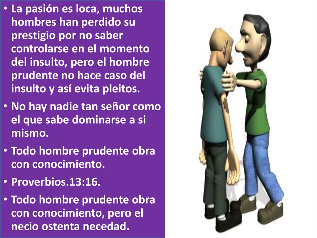 La pasión es loca, muchos hombres han perdido su prestigio por no saber controlarse en el momento del insulto, pero el hombre prudente no hace caso del insulto y así evita pleitos.