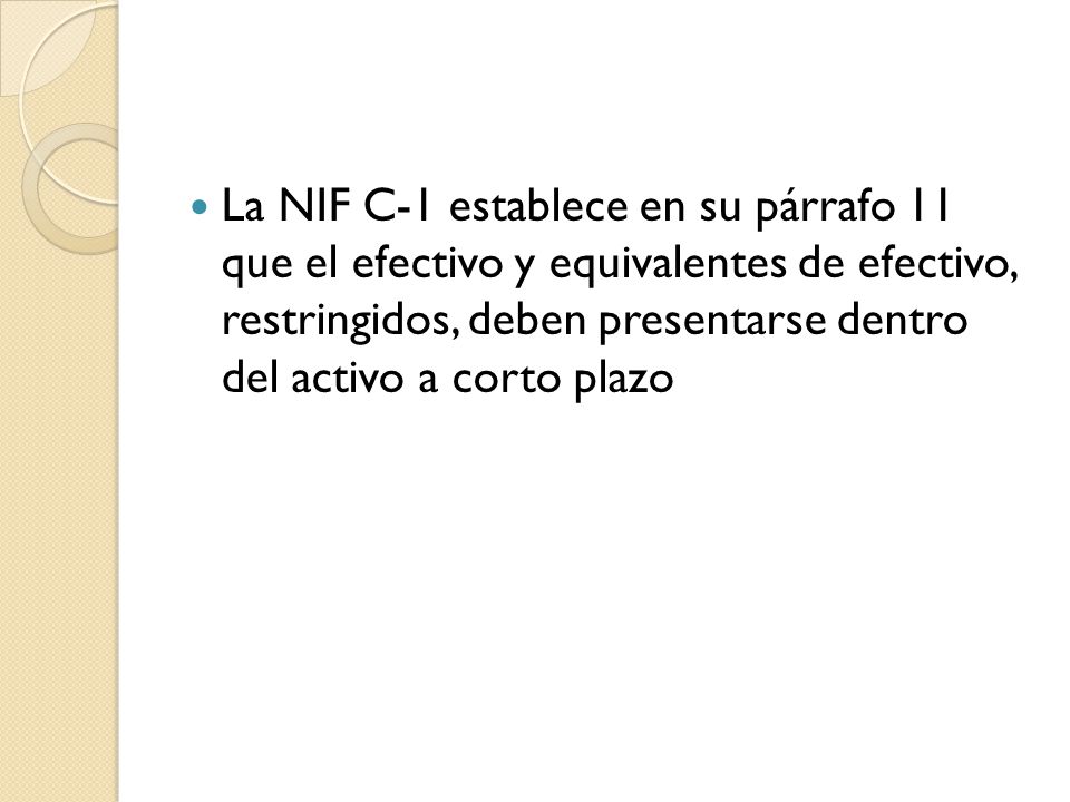 La NIF C-1 establece en su párrafo 11 que el efectivo y equivalentes de efectivo, restringidos, deben presentarse dentro del activo a corto plazo