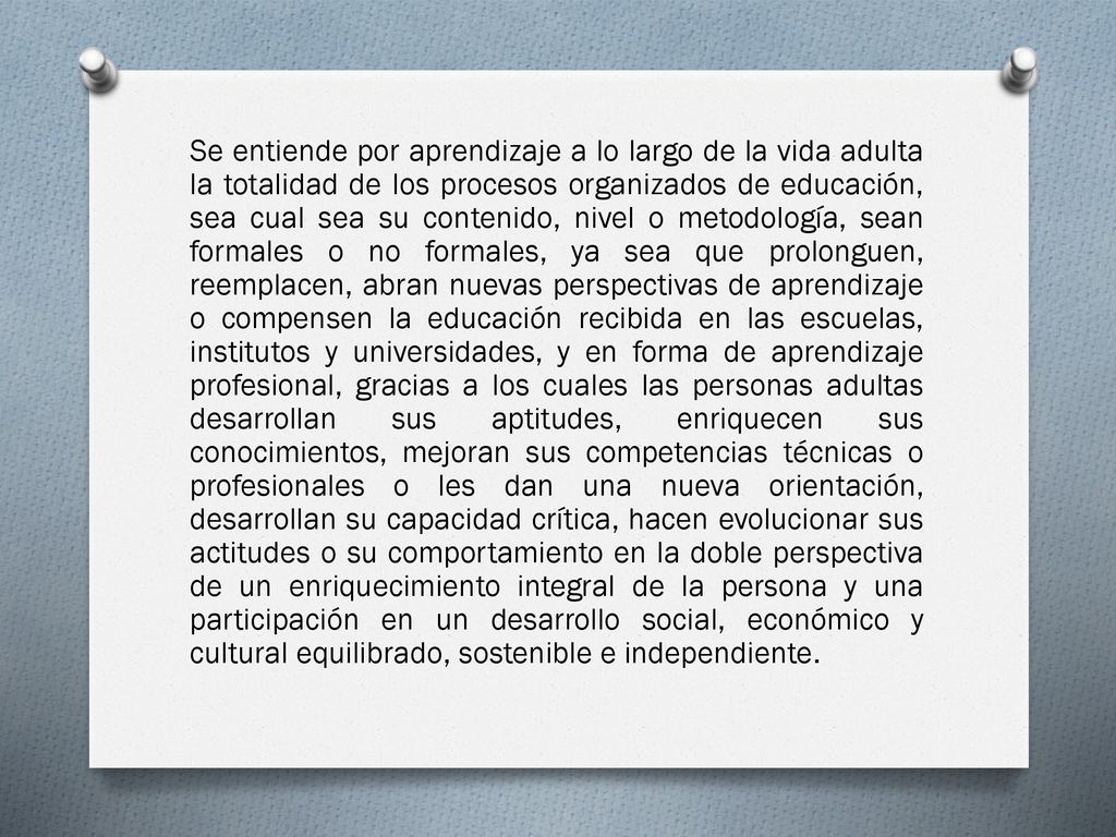Se entiende por aprendizaje a lo largo de la vida adulta la totalidad de los procesos organizados de educación, sea cual sea su contenido, nivel o metodología, sean formales o no formales, ya sea que prolonguen, reemplacen, abran nuevas perspectivas de aprendizaje o compensen la educación recibida en las escuelas, institutos y universidades, y en forma de aprendizaje profesional, gracias a los cuales las personas adultas desarrollan sus aptitudes, enriquecen sus conocimientos, mejoran sus competencias técnicas o profesionales o les dan una nueva orientación, desarrollan su capacidad crítica, hacen evolucionar sus actitudes o su comportamiento en la doble perspectiva de un enriquecimiento integral de la persona y una participación en un desarrollo social, económico y cultural equilibrado, sostenible e independiente.
