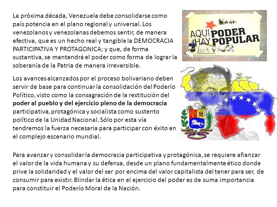 La próxima década, Venezuela debe consolidarse como país potencia en el plano regional y universal. Los venezolanos y venezolanas debemos sentir, de manera efectiva, que es un hecho real y tangible la DEMOCRACIA PARTICIPATIVA Y PROTAGONICA; y que, de forma sustantiva, se mantendrá el poder como forma de lograr la soberanía de la Patria de manera irreversible.