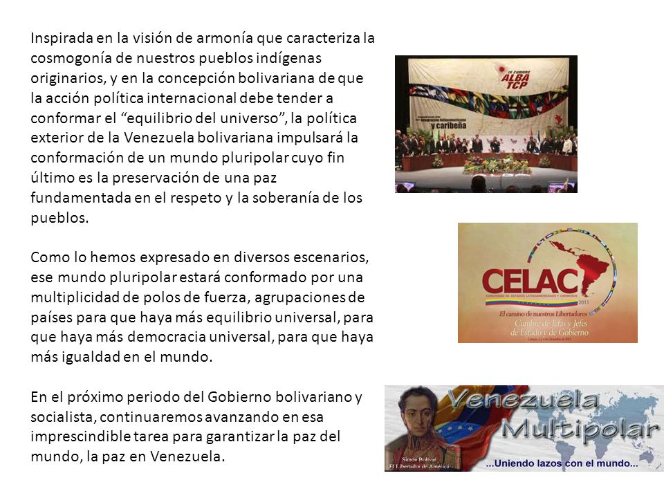Inspirada en la visión de armonía que caracteriza la cosmogonía de nuestros pueblos indígenas originarios, y en la concepción bolivariana de que la acción política internacional debe tender a conformar el equilibrio del universo , la política exterior de la Venezuela bolivariana impulsará la conformación de un mundo pluripolar cuyo fin último es la preservación de una paz fundamentada en el respeto y la soberanía de los pueblos.