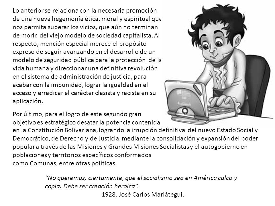 Lo anterior se relaciona con la necesaria promoción de una nueva hegemonía ética, moral y espiritual que nos permita superar los vicios, que aún no terminan de morir, del viejo modelo de sociedad capitalista. Al respecto, mención especial merece el propósito expreso de seguir avanzando en el desarrollo de un modelo de seguridad pública para la protección de la vida humana y direccionar una definitiva revolución en el sistema de administración de justicia, para acabar con la impunidad, lograr la igualdad en el acceso y erradicar el carácter clasista y racista en su aplicación.