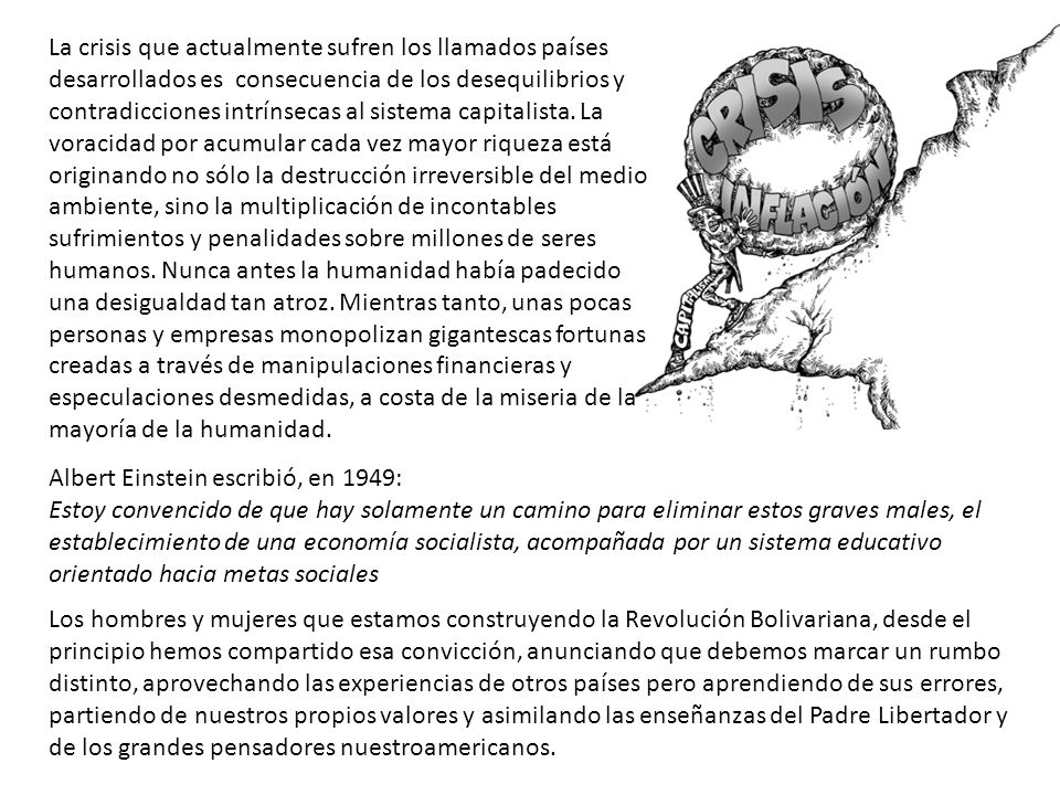 La crisis que actualmente sufren los llamados países desarrollados es consecuencia de los desequilibrios y contradicciones intrínsecas al sistema capitalista. La voracidad por acumular cada vez mayor riqueza está originando no sólo la destrucción irreversible del medio ambiente, sino la multiplicación de incontables sufrimientos y penalidades sobre millones de seres humanos. Nunca antes la humanidad había padecido una desigualdad tan atroz. Mientras tanto, unas pocas personas y empresas monopolizan gigantescas fortunas creadas a través de manipulaciones financieras y especulaciones desmedidas, a costa de la miseria de la mayoría de la humanidad.