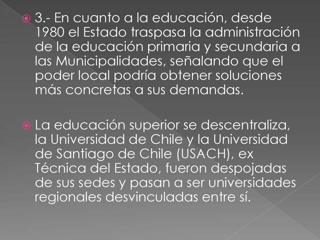 3.- En cuanto a la educación, desde 1980 el Estado traspasa la administración de la educación primaria y secundaria a las Municipalidades, señalando que el poder local podría obtener soluciones más concretas a sus demandas.