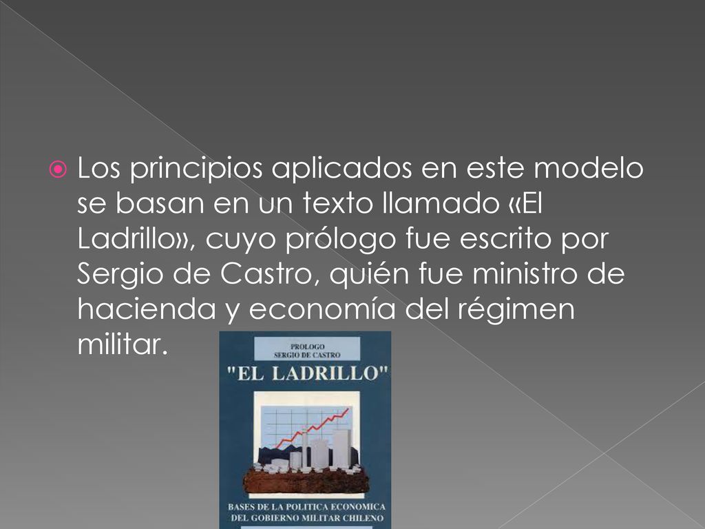 Los principios aplicados en este modelo se basan en un texto llamado «El Ladrillo», cuyo prólogo fue escrito por Sergio de Castro, quién fue ministro de hacienda y economía del régimen militar.