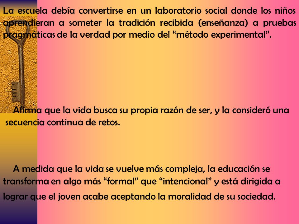La escuela debía convertirse en un laboratorio social donde los niños aprendieran a someter la tradición recibida (enseñanza) a pruebas pragmáticas de la verdad por medio del método experimental .