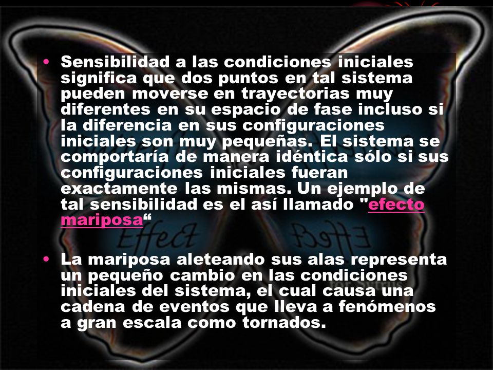 Sensibilidad a las condiciones iniciales significa que dos puntos en tal sistema pueden moverse en trayectorias muy diferentes en su espacio de fase incluso si la diferencia en sus configuraciones iniciales son muy pequeñas. El sistema se comportaría de manera idéntica sólo si sus configuraciones iniciales fueran exactamente las mismas. Un ejemplo de tal sensibilidad es el así llamado efecto mariposa