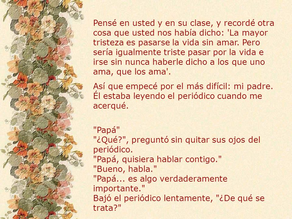 Pensé en usted y en su clase, y recordé otra cosa que usted nos había dicho: La mayor tristeza es pasarse la vida sin amar. Pero sería igualmente triste pasar por la vida e irse sin nunca haberle dicho a los que uno ama, que los ama .
