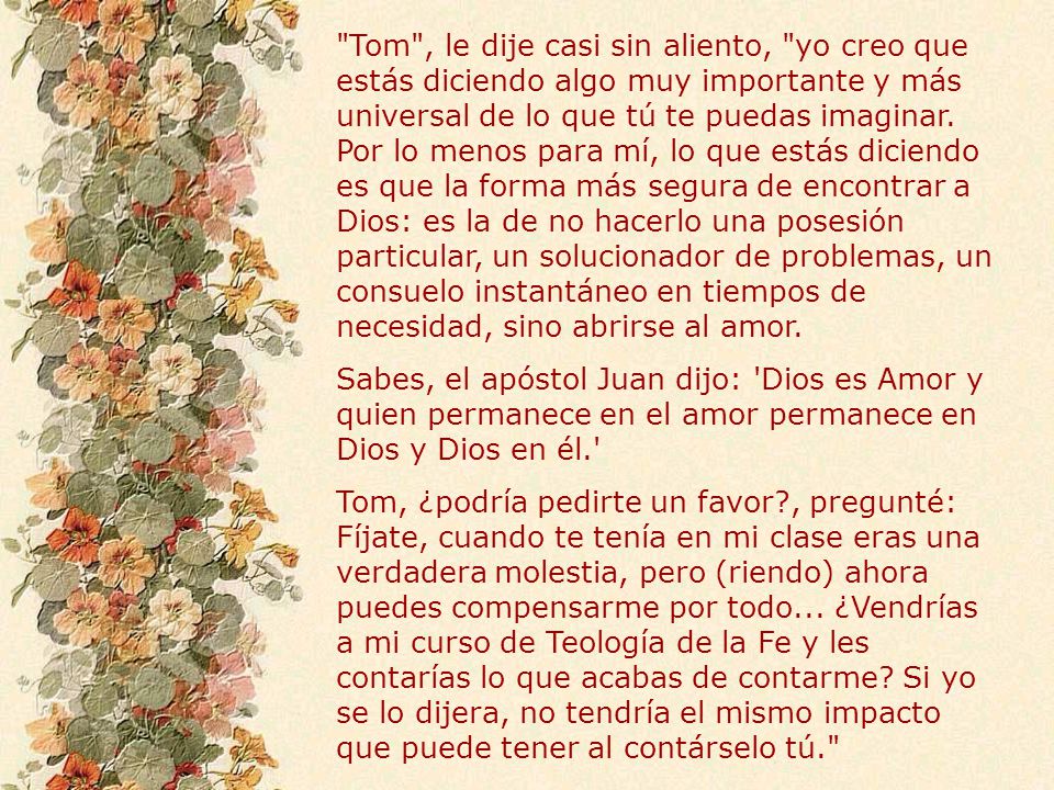 Tom , le dije casi sin aliento, yo creo que estás diciendo algo muy importante y más universal de lo que tú te puedas imaginar. Por lo menos para mí, lo que estás diciendo es que la forma más segura de encontrar a Dios: es la de no hacerlo una posesión particular, un solucionador de problemas, un consuelo instantáneo en tiempos de necesidad, sino abrirse al amor.