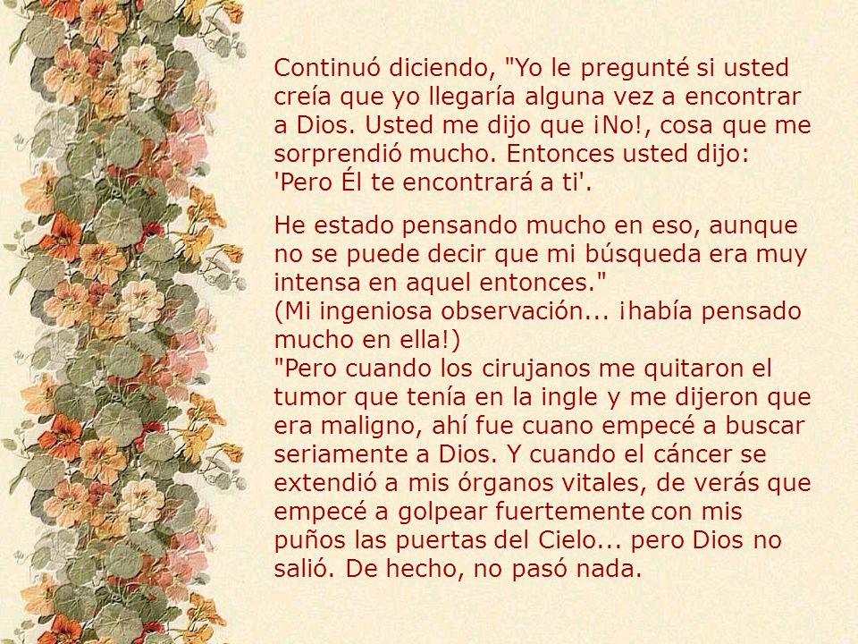 Continuó diciendo, Yo le pregunté si usted creía que yo llegaría alguna vez a encontrar a Dios. Usted me dijo que ¡No!, cosa que me sorprendió mucho. Entonces usted dijo: Pero Él te encontrará a ti .