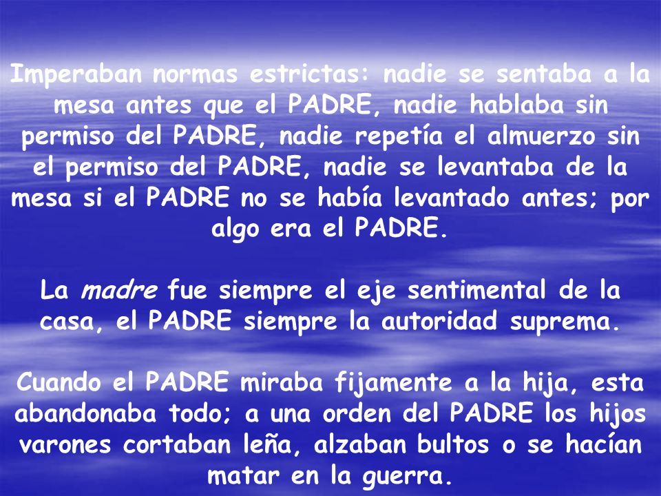 Imperaban normas estrictas: nadie se sentaba a la mesa antes que el PADRE, nadie hablaba sin permiso del PADRE, nadie repetía el almuerzo sin el permiso del PADRE, nadie se levantaba de la mesa si el PADRE no se había levantado antes; por algo era el PADRE.