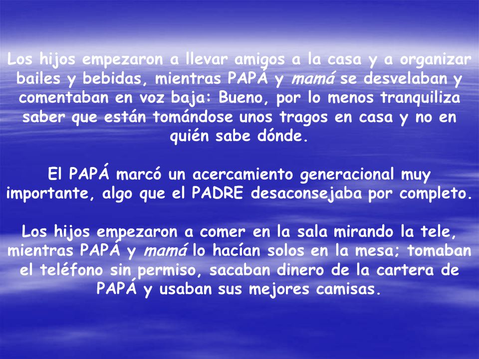 Los hijos empezaron a llevar amigos a la casa y a organizar bailes y bebidas, mientras PAPÁ y mamá se desvelaban y comentaban en voz baja: Bueno, por lo menos tranquiliza saber que están tomándose unos tragos en casa y no en quién sabe dónde.
