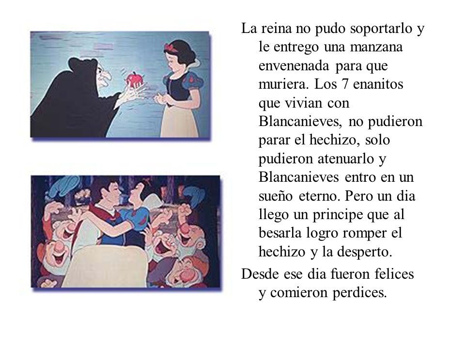 La reina no pudo soportarlo y le entrego una manzana envenenada para que muriera. Los 7 enanitos que vivian con Blancanieves, no pudieron parar el hechizo, solo pudieron atenuarlo y Blancanieves entro en un sueño eterno. Pero un dia llego un principe que al besarla logro romper el hechizo y la desperto.