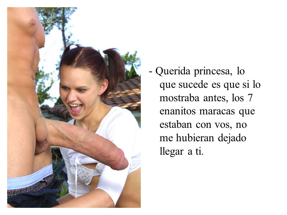 - Querida princesa, lo que sucede es que si lo mostraba antes, los 7 enanitos maracas que estaban con vos, no me hubieran dejado llegar a ti.
